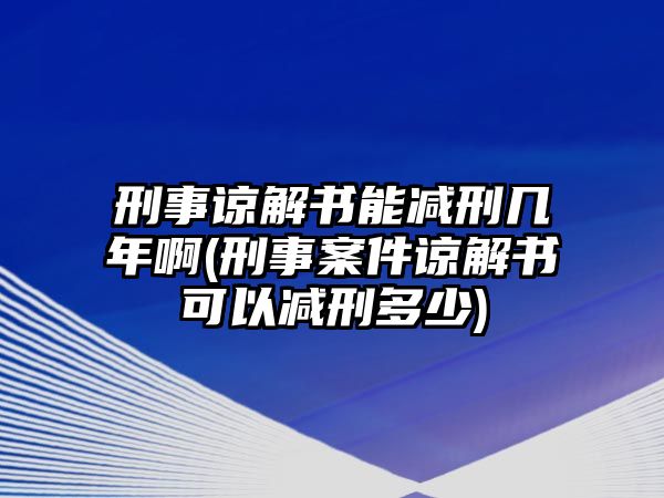 刑事諒解書能減刑幾年啊(刑事案件諒解書可以減刑多少)