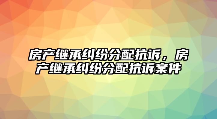 房產繼承糾紛分配抗訴，房產繼承糾紛分配抗訴案件