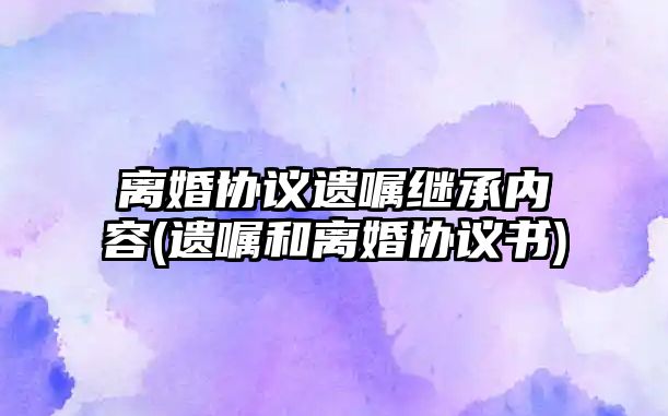 離婚協(xié)議遺囑繼承內(nèi)容(遺囑和離婚協(xié)議書)