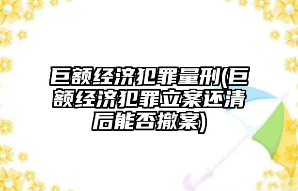 巨額經(jīng)濟犯罪量刑(巨額經(jīng)濟犯罪立案還清后能否撤案)