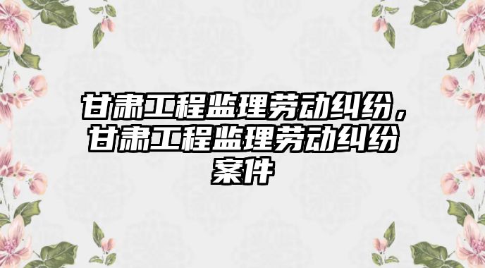 甘肅工程監理勞動糾紛，甘肅工程監理勞動糾紛案件