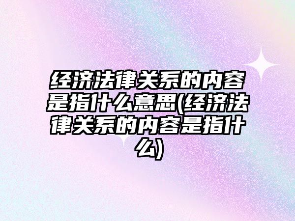 經濟法律關系的內容是指什么意思(經濟法律關系的內容是指什么)