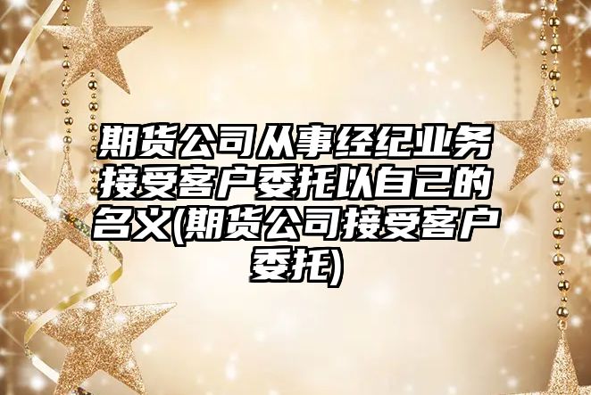 期貨公司從事經紀業務接受客戶委托以自己的名義(期貨公司接受客戶委托)