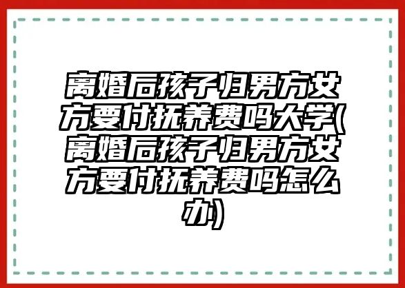 離婚后孩子歸男方女方要付撫養(yǎng)費嗎大學(xué)(離婚后孩子歸男方女方要付撫養(yǎng)費嗎怎么辦)