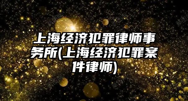 上海經濟犯罪律師事務所(上海經濟犯罪案件律師)