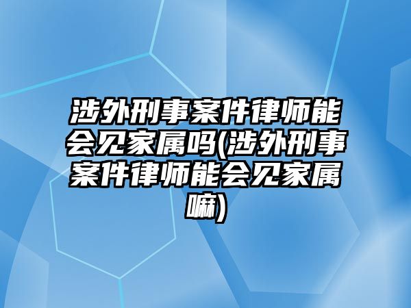 涉外刑事案件律師能會見家屬嗎(涉外刑事案件律師能會見家屬嘛)