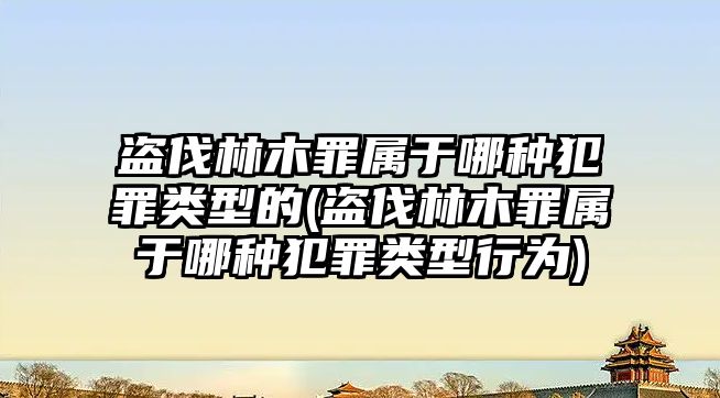 盜伐林木罪屬于哪種犯罪類型的(盜伐林木罪屬于哪種犯罪類型行為)