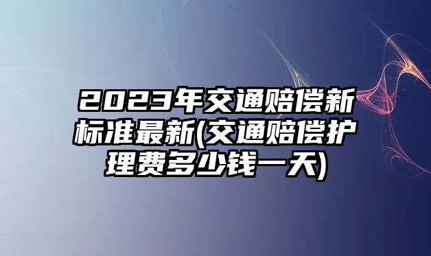 2023年交通賠償新標準最新(交通賠償護理費多少錢一天)