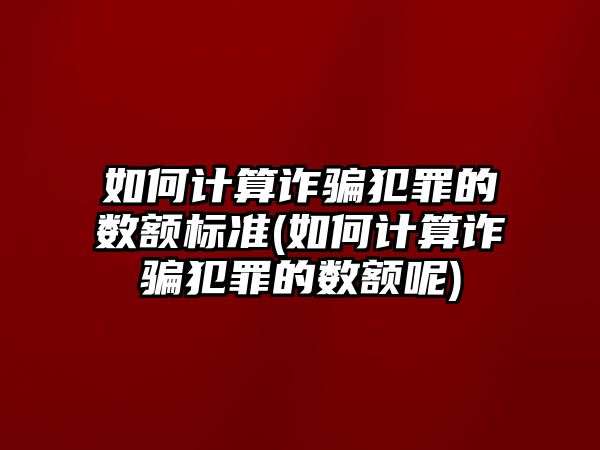 如何計算詐騙犯罪的數額標準(如何計算詐騙犯罪的數額呢)