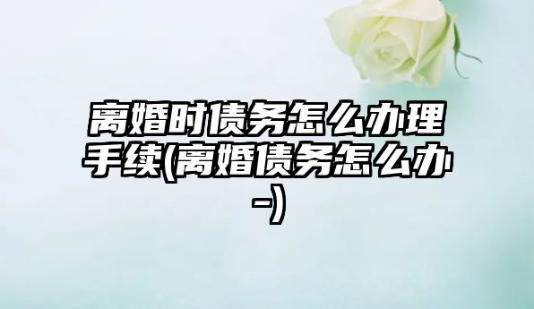 離婚時債務怎么辦理手續(離婚債務怎么辦-)