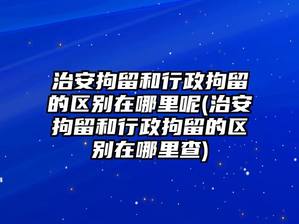 治安拘留和行政拘留的區別在哪里呢(治安拘留和行政拘留的區別在哪里查)