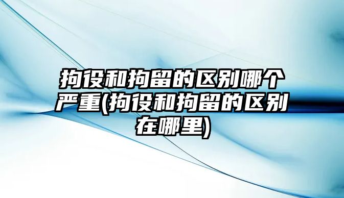 拘役和拘留的區別哪個嚴重(拘役和拘留的區別在哪里)