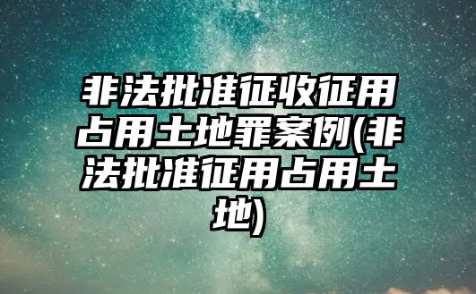 非法批準征收征用占用土地罪案例(非法批準征用占用土地)