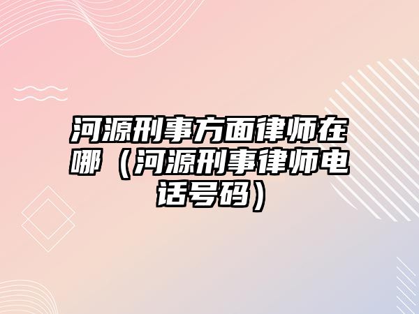 河源刑事方面律師在哪（河源刑事律師電話號碼）