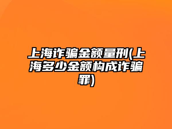 上海詐騙金額量刑(上海多少金額構成詐騙罪)