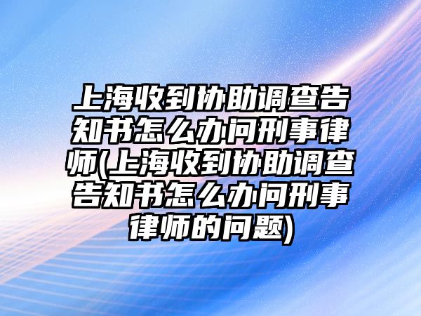 上海收到協助調查告知書怎么辦問刑事律師(上海收到協助調查告知書怎么辦問刑事律師的問題)