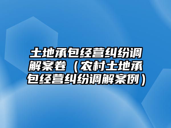 土地承包經營糾紛調解案卷（農村土地承包經營糾紛調解案例）