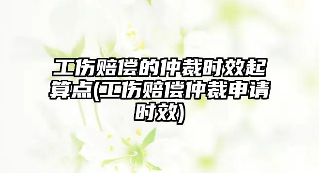 工傷賠償的仲裁時效起算點(工傷賠償仲裁申請時效)