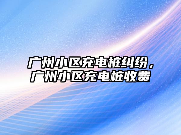 廣州小區充電樁糾紛，廣州小區充電樁收費