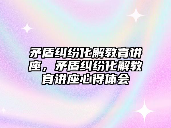 矛盾糾紛化解教育講座，矛盾糾紛化解教育講座心得體會