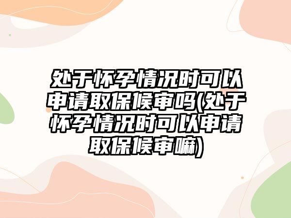 處于懷孕情況時(shí)可以申請(qǐng)取保候?qū)弳?處于懷孕情況時(shí)可以申請(qǐng)取保候?qū)徛?