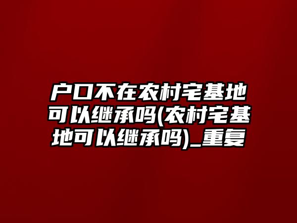 戶口不在農村宅基地可以繼承嗎(農村宅基地可以繼承嗎)_重復