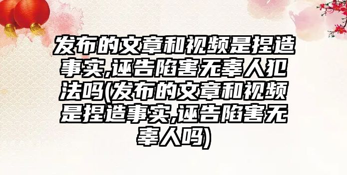 發布的文章和視頻是捏造事實,誣告陷害無辜人犯法嗎(發布的文章和視頻是捏造事實,誣告陷害無辜人嗎)