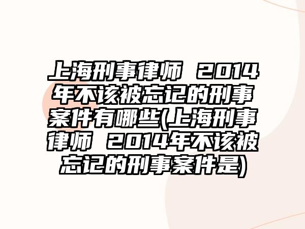 上海刑事律師 2014年不該被忘記的刑事案件有哪些(上海刑事律師 2014年不該被忘記的刑事案件是)