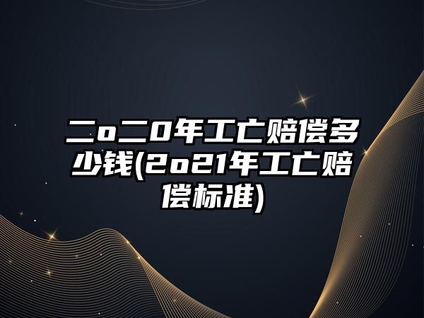 二o二0年工亡賠償多少錢(2o21年工亡賠償標準)