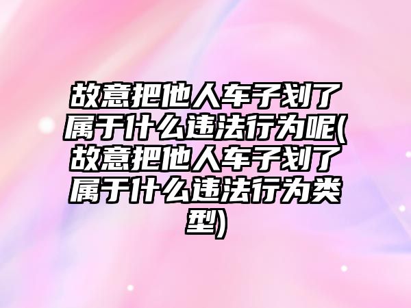 故意把他人車子劃了屬于什么違法行為呢(故意把他人車子劃了屬于什么違法行為類型)