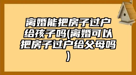 離婚能把房子過戶給孩子嗎(離婚可以把房子過戶給父母嗎)