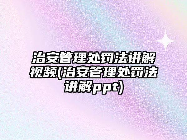 治安管理處罰法講解視頻(治安管理處罰法講解ppt)