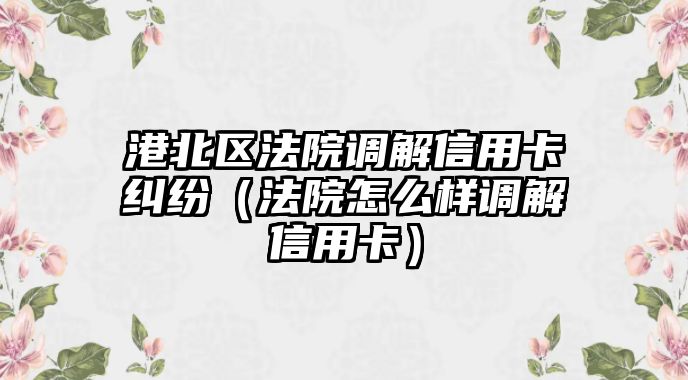 港北區法院調解信用卡糾紛（法院怎么樣調解信用卡）