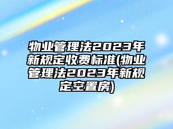 物業管理法2023年新規定收費標準(物業管理法2023年新規定空置房)