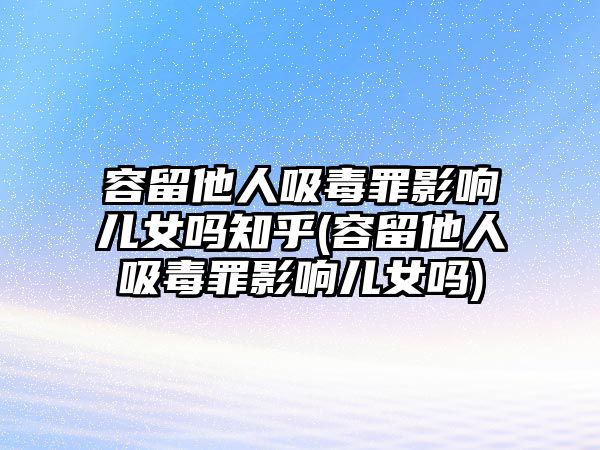 容留他人吸毒罪影響兒女嗎知乎(容留他人吸毒罪影響兒女嗎)