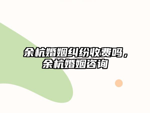 余杭婚姻糾紛收費嗎，余杭婚姻咨詢