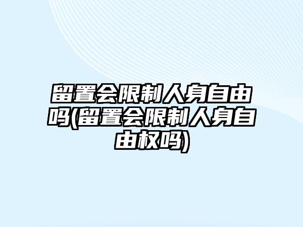 留置會(huì)限制人身自由嗎(留置會(huì)限制人身自由權(quán)嗎)