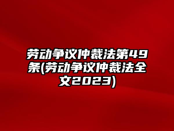 勞動爭議仲裁法第49條(勞動爭議仲裁法全文2023)