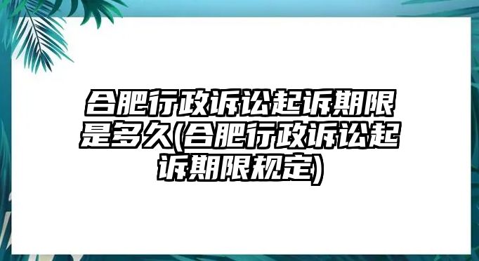 合肥行政訴訟起訴期限是多久(合肥行政訴訟起訴期限規(guī)定)