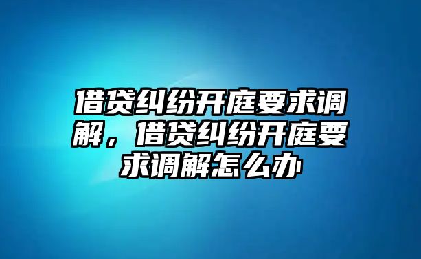 借貸糾紛開庭要求調解，借貸糾紛開庭要求調解怎么辦