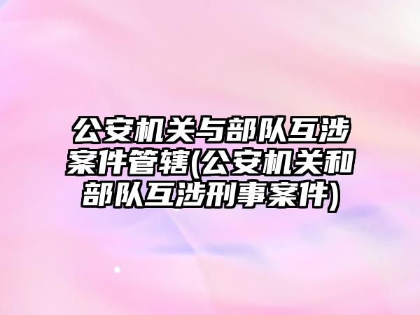 公安機關與部隊互涉案件管轄(公安機關和部隊互涉刑事案件)