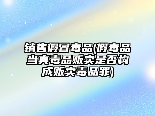 銷售假冒毒品(假毒品當(dāng)真毒品販賣是否構(gòu)成販賣毒品罪)