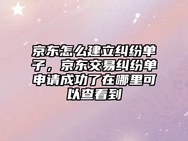 京東怎么建立糾紛單子，京東交易糾紛單申請成功了在哪里可以查看到