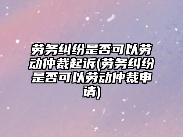 勞務糾紛是否可以勞動仲裁起訴(勞務糾紛是否可以勞動仲裁申請)