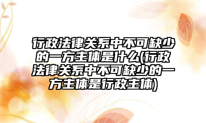 行政法律關(guān)系中不可缺少的一方主體是什么(行政法律關(guān)系中不可缺少的一方主體是行政主體)