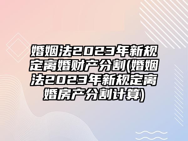 婚姻法2023年新規定離婚財產分割(婚姻法2023年新規定離婚房產分割計算)