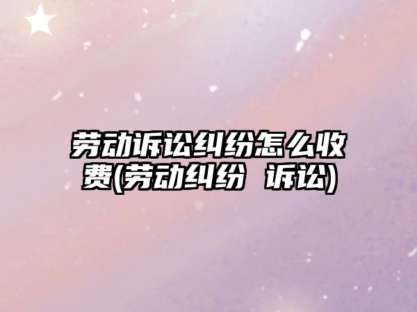 勞動訴訟糾紛怎么收費(勞動糾紛 訴訟)