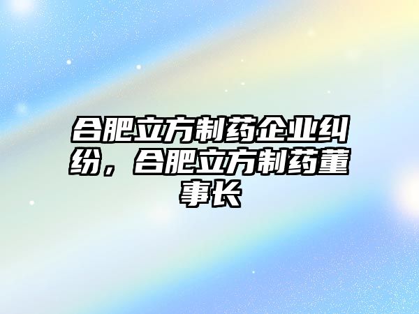 合肥立方制藥企業糾紛，合肥立方制藥董事長