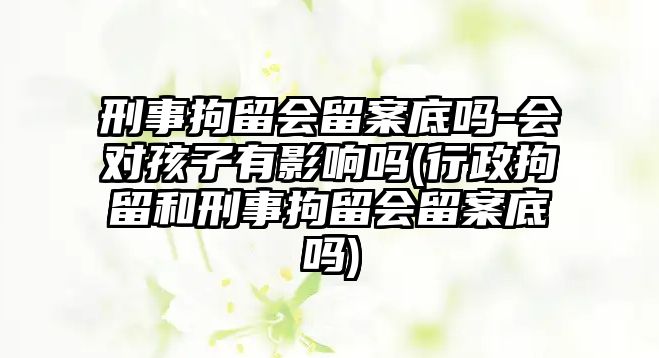 刑事拘留會留案底嗎-會對孩子有影響嗎(行政拘留和刑事拘留會留案底嗎)