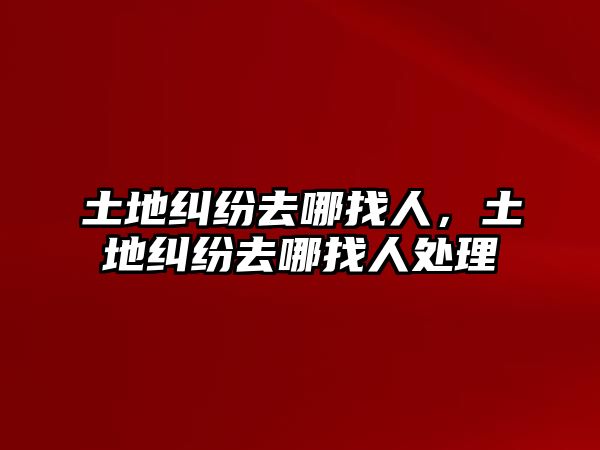 土地糾紛去哪找人，土地糾紛去哪找人處理